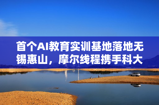 首个AI教育实训基地落地无锡惠山，摩尔线程携手科大讯飞等企业赋能未来人才