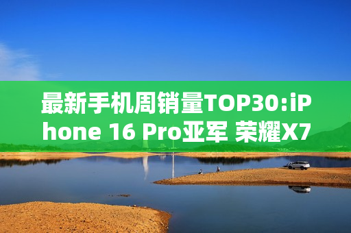 最新手机周销量TOP30:iPhone 16 Pro亚军 荣耀X70第三