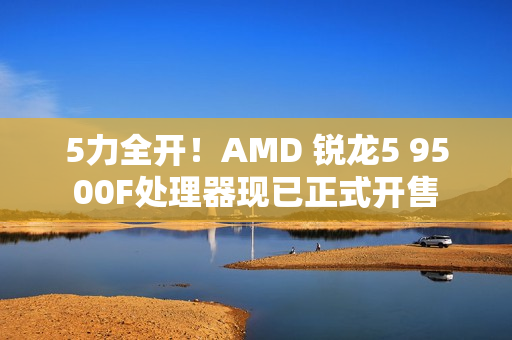5力全开！AMD 锐龙5 9500F处理器现已正式开售