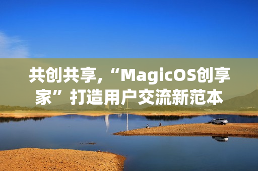 共创共享,“MagicOS创享家”打造用户交流新范本