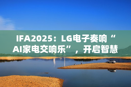 IFA2025：LG电子奏响“AI家电交响乐”，开启智慧生活新序曲