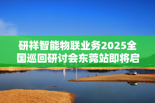 研祥智能物联业务2025全国巡回研讨会东莞站即将启幕！