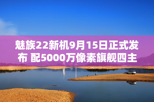 魅族22新机9月15日正式发布 配5000万像素旗舰四主摄