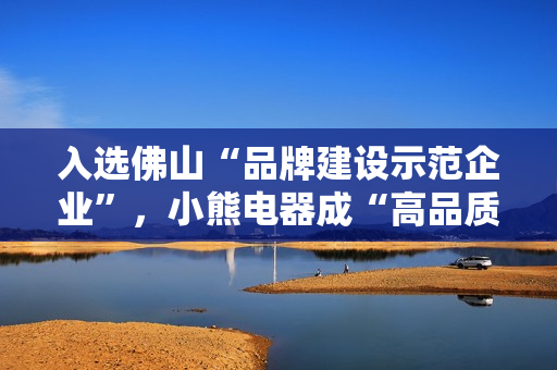 入选佛山“品牌建设示范企业”，小熊电器成“高品质”标杆