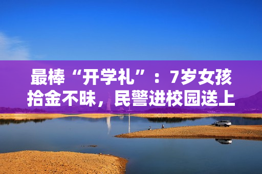 最棒“开学礼”：7岁女孩拾金不昧，民警进校园送上特殊表彰