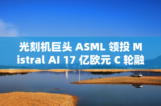 光刻机巨头 ASML 领投 Mistral AI 17 亿欧元 C 轮融资