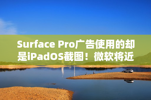Surface Pro广告使用的却是iPadOS截图！微软将近一天后删除
