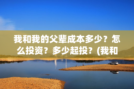 我和我的父辈成本多少？怎么投资？多少起投？(我和我的父辈的含义)