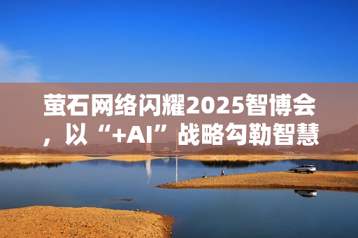 萤石网络闪耀2025智博会，以“+AI”战略勾勒智慧生活新图景