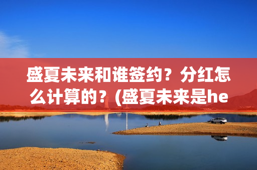 盛夏未来和谁签约？分红怎么计算的？(盛夏未来是he吗)