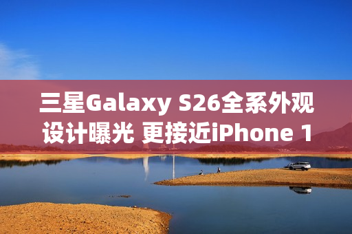 三星Galaxy S26全系外观设计曝光 更接近iPhone 17