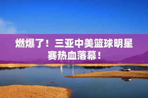 燃爆了！三亚中美篮球明星赛热血落幕！