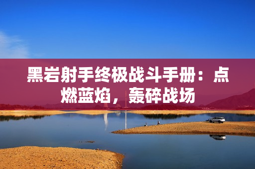 黑岩射手终极战斗手册：点燃蓝焰，轰碎战场