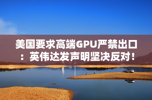 美国要求高端GPU严禁出口：英伟达发声明坚决反对！黄仁勋曾称这会让华为抢占份额