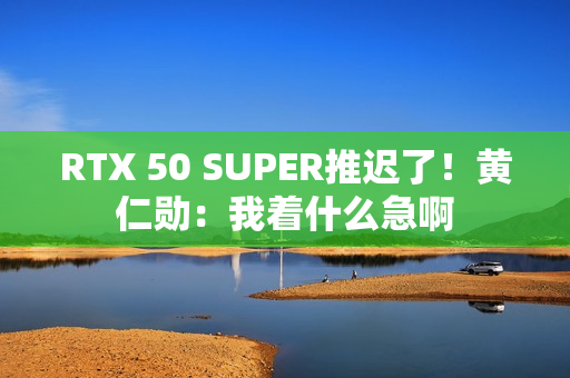 RTX 50 SUPER推迟了！黄仁勋：我着什么急啊