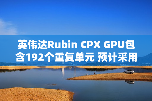 英伟达Rubin CPX GPU包含192个重复单元 预计采用512bit显存位宽
