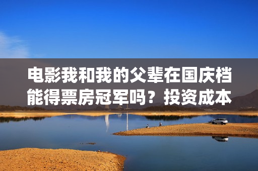 电影我和我的父辈在国庆档能得票房冠军吗？投资成本多少？哪家公司？(电影我和我的父辈演员表)