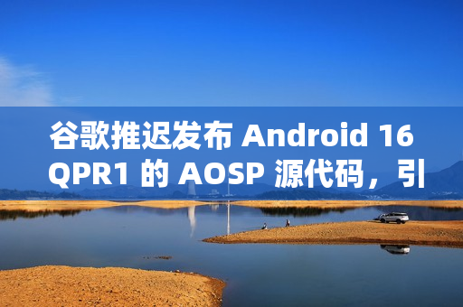 谷歌推迟发布 Android 16 QPR1 的 AOSP 源代码，引发担忧