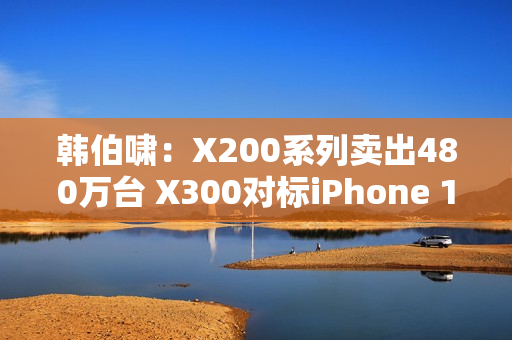 韩伯啸：X200系列卖出480万台 X300对标iPhone 17 Pro