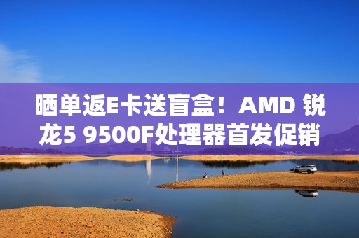 晒单返E卡送盲盒！AMD 锐龙5 9500F处理器首发促销中
