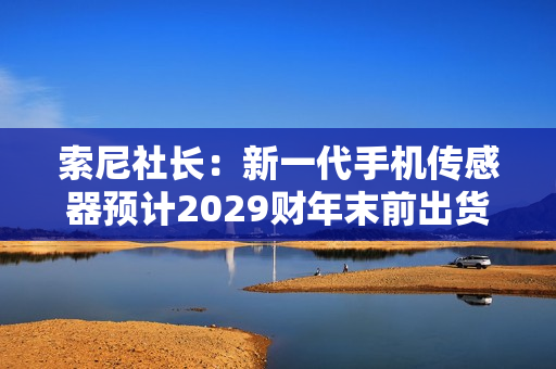 索尼社长：新一代手机传感器预计2029财年末前出货