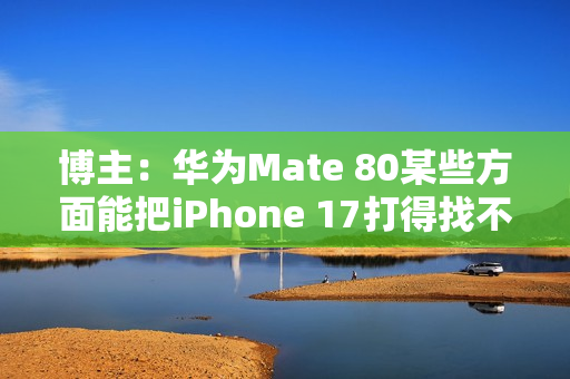 博主：华为Mate 80某些方面能把iPhone 17打得找不着北