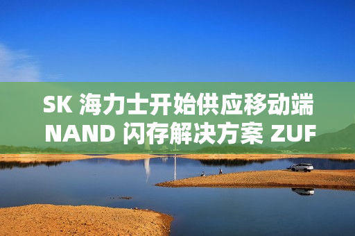 SK 海力士开始供应移动端 NAND 闪存解决方案 ZUFS 4.1