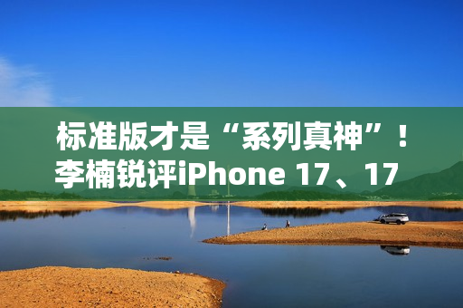 标准版才是“系列真神”！李楠锐评iPhone 17、17 Pro Max：苹果从鄙视到成为华为小米