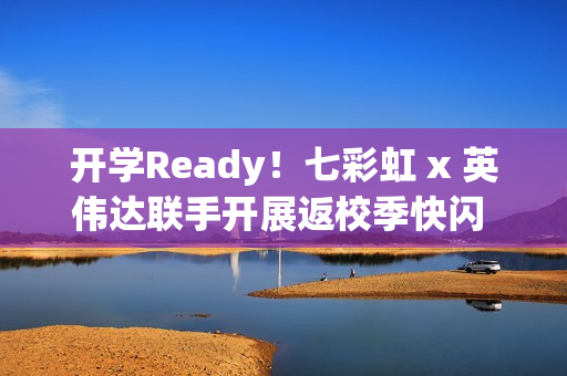 开学Ready！七彩虹 x 英伟达联手开展返校季快闪 硬核装备解锁新学期
