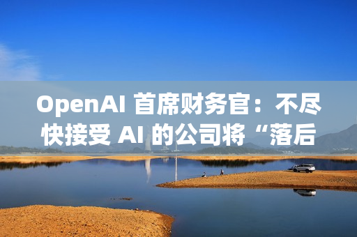 OpenAI 首席财务官：不尽快接受 AI 的公司将“落后”
