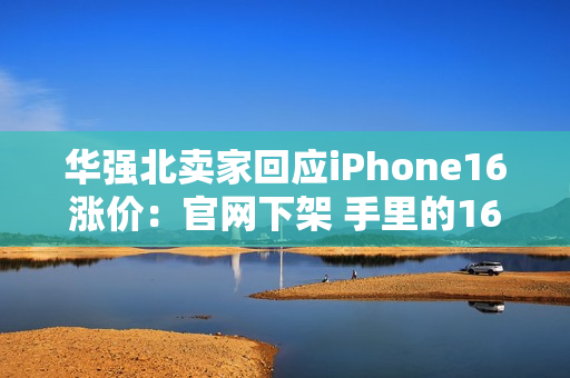 华强北卖家回应iPhone16涨价：官网下架 手里的16系列库存不多了