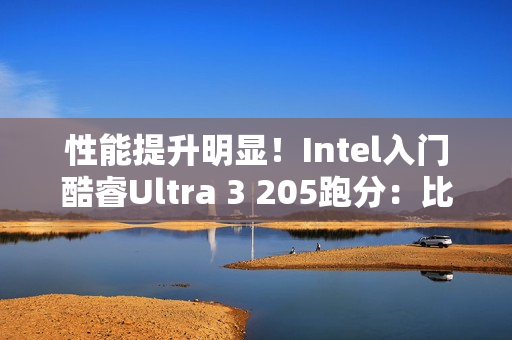 性能提升明显！Intel入门酷睿Ultra 3 205跑分：比i3-14100高48%