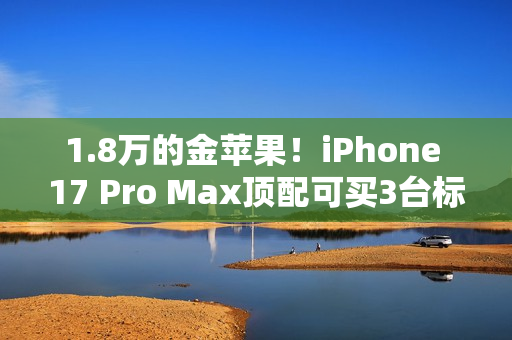 1.8万的金苹果！iPhone 17 Pro Max顶配可买3台标准版