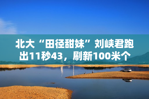 北大“田径甜妹”刘峡君跑出11秒43，刷新100米个人最好成绩