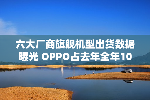 六大厂商旗舰机型出货数据曝光 OPPO占去年全年106%