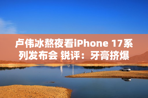 卢伟冰熬夜看iPhone 17系列发布会 锐评：牙膏挤爆了