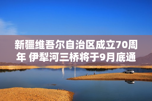 新疆维吾尔自治区成立70周年 伊犁河三桥将于9月底通车！