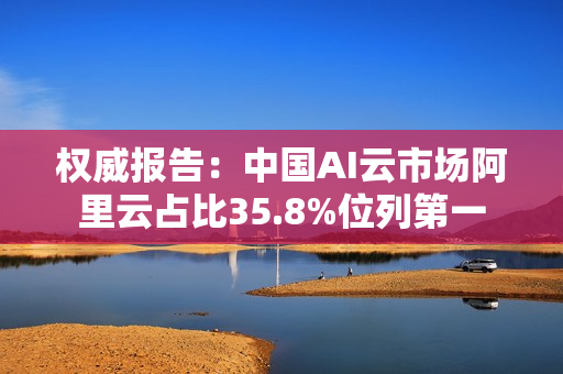 权威报告：中国AI云市场阿里云占比35.8%位列第一