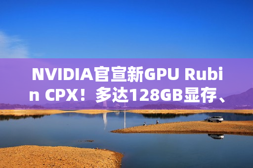 NVIDIA官宣新GPU Rubin CPX！多达128GB显存、推理性能高达百万token