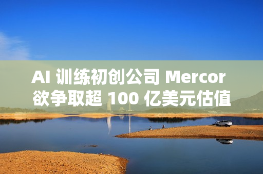 AI 训练初创公司 Mercor 欲争取超 100 亿美元估值