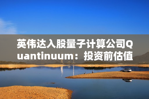 英伟达入股量子计算公司Quantinuum：投资前估值已达100亿美元