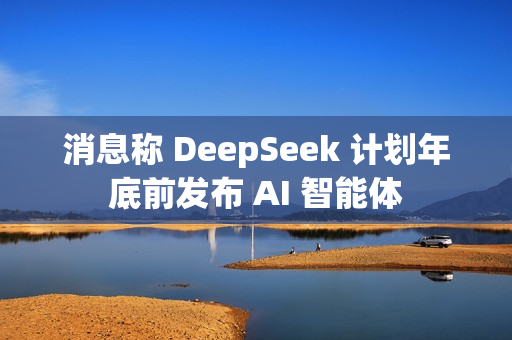 消息称 DeepSeek 计划年底前发布 AI 智能体