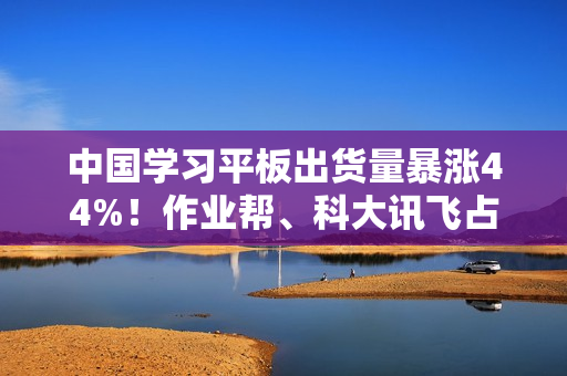 中国学习平板出货量暴涨44%！作业帮、科大讯飞占比近一半