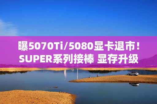曝5070Ti/5080显卡退市！SUPER系列接棒 显存升级24G