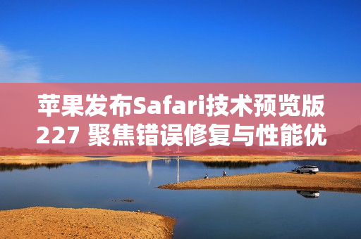 苹果发布Safari技术预览版227 聚焦错误修复与性能优化