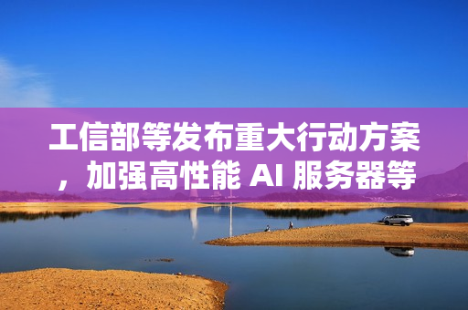 工信部等发布重大行动方案，加强高性能 AI 服务器等技术攻关力度