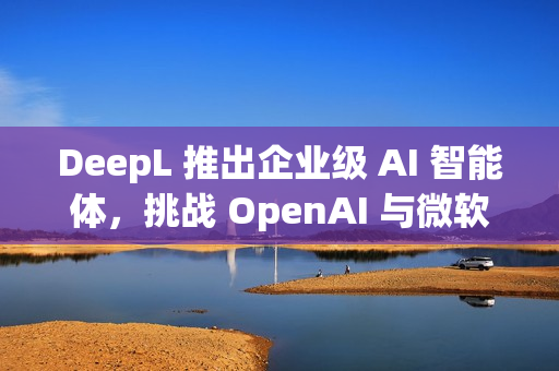 DeepL 推出企业级 AI 智能体，挑战 OpenAI 与微软