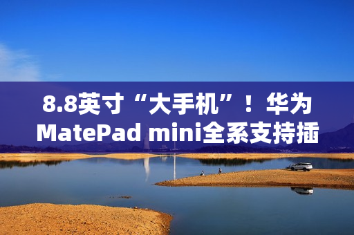 8.8英寸“大手机”！华为MatePad mini全系支持插卡
