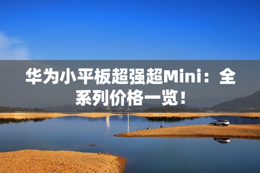 华为小平板超强超Mini：全系列价格一览！