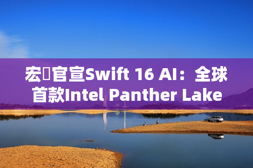 宏碁官宣Swift 16 AI：全球首款Intel Panther Lake笔记本